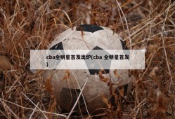 cba全明星首发出炉(cba 全明星首发)